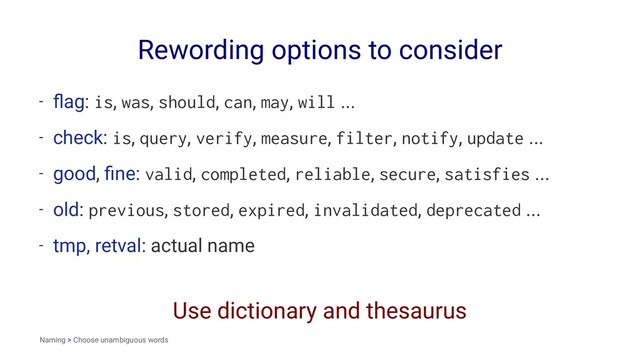 Rewording options to consider
- ﬂag: is, was, should, can, may, will ...
- check: is, query, verify, measure, filter, notify, update ...
- good, ﬁne: valid, completed, reliable, secure, satisfies ...
- old: previous, stored, expired, invalidated, deprecated ...
- tmp, retval: actual name
Use dictionary and thesaurus
Naming > Choose unambiguous words
