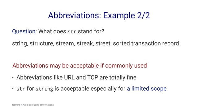 Abbreviations: Example 2/2
Question: What does str stand for?
string, structure, stream, streak, street, sorted transaction record
Abbreviations may be acceptable if commonly used
- Abbreviations like URL and TCP are totally ﬁne
- str for string is acceptable especially for a limited scope
Naming > Avoid confusing abbreviations
