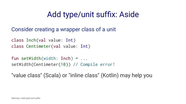 Add type/unit sufﬁx: Aside
Consider creating a wrapper class of a unit
class Inch(val value: Int)
class Centimeter(val value: Int)
fun setWidth(width: Inch) = ...
setWidth(Centimeter(10)) // Compile error!
"value class" (Scala) or "inline class" (Kotlin) may help you
Naming > Add type/unit sufﬁx
