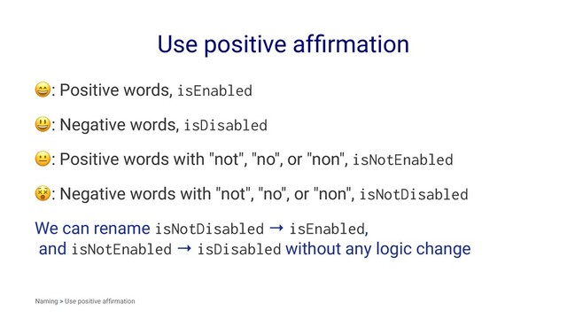 Use positive afﬁrmation
!
: Positive words, isEnabled
!
: Negative words, isDisabled
!
: Positive words with "not", "no", or "non", isNotEnabled
!
: Negative words with "not", "no", or "non", isNotDisabled
We can rename isNotDisabled → isEnabled,
and isNotEnabled → isDisabled without any logic change
Naming > Use positive afﬁrmation
