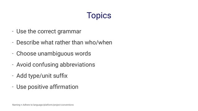 Topics
- Use the correct grammar
- Describe what rather than who/when
- Choose unambiguous words
- Avoid confusing abbreviations
- Add type/unit sufﬁx
- Use positive afﬁrmation
Naming > Adhere to language/platform/project conventions
