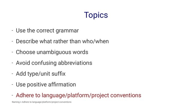 Topics
- Use the correct grammar
- Describe what rather than who/when
- Choose unambiguous words
- Avoid confusing abbreviations
- Add type/unit sufﬁx
- Use positive afﬁrmation
- Adhere to language/platform/project conventions
Naming > Adhere to language/platform/project conventions
