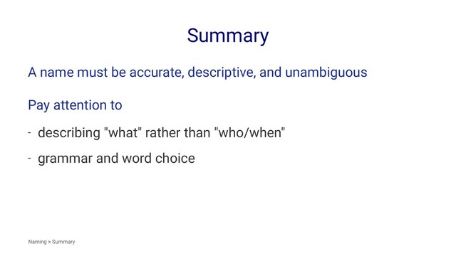 Summary
A name must be accurate, descriptive, and unambiguous
Pay attention to
- describing "what" rather than "who/when"
- grammar and word choice
Naming > Summary
