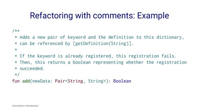 Refactoring with comments: Example
/**
* Adds a new pair of keyword and the definition to this dictionary,
* can be referenced by [getDefinition(String)].
*
* If the keyword is already registered, this registration fails.
* Then, this returns a boolean representing whether the registration
* succeeded.
*/
fun add(newData: Pair): Boolean
Comments > Introduction
