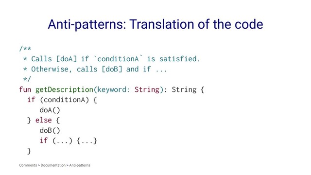 Anti-patterns: Translation of the code
/**
* Calls [doA] if `conditionA` is satisfied.
* Otherwise, calls [doB] and if ...
*/
fun getDescription(keyword: String): String {
if (conditionA) {
doA()
} else {
doB()
if (...) {...}
}
Comments > Documentation > Anti-patterns
