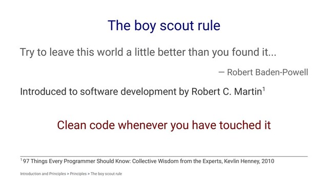 The boy scout rule
Try to leave this world a little better than you found it...
— Robert Baden-Powell
Introduced to software development by Robert C. Martin1
Clean code whenever you have touched it
1 97 Things Every Programmer Should Know: Collective Wisdom from the Experts, Kevlin Henney, 2010
Introduction and Principles > Principles > The boy scout rule
