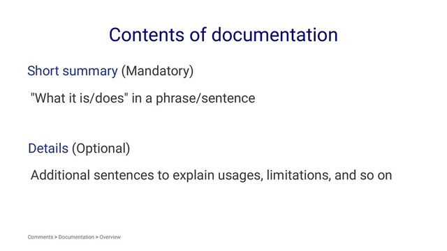 Contents of documentation
Short summary (Mandatory)
"What it is/does" in a phrase/sentence
Details (Optional)
Additional sentences to explain usages, limitations, and so on
Comments > Documentation > Overview
