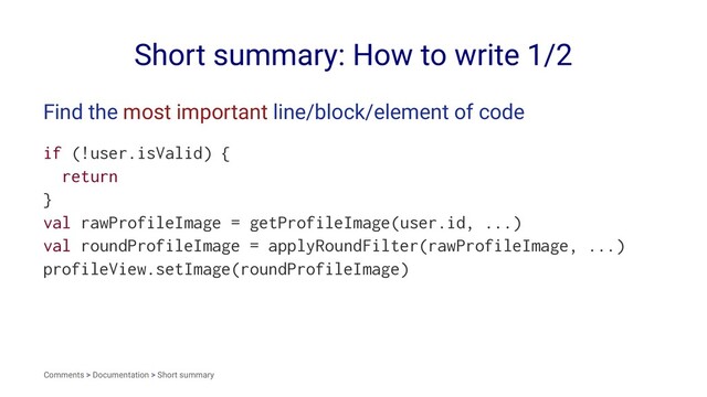 Short summary: How to write 1/2
Find the most important line/block/element of code
if (!user.isValid) {
return
}
val rawProfileImage = getProfileImage(user.id, ...)
val roundProfileImage = applyRoundFilter(rawProfileImage, ...)
profileView.setImage(roundProfileImage)
Comments > Documentation > Short summary
