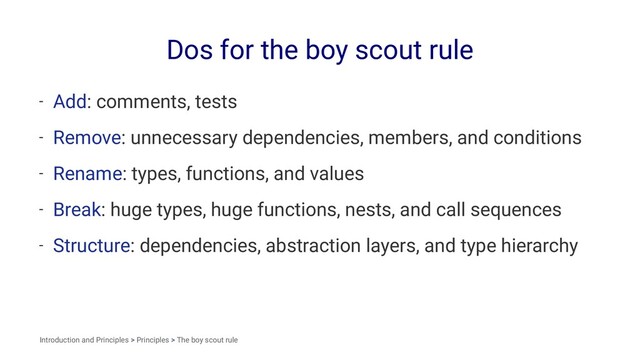 Dos for the boy scout rule
- Add: comments, tests
- Remove: unnecessary dependencies, members, and conditions
- Rename: types, functions, and values
- Break: huge types, huge functions, nests, and call sequences
- Structure: dependencies, abstraction layers, and type hierarchy
Introduction and Principles > Principles > The boy scout rule
