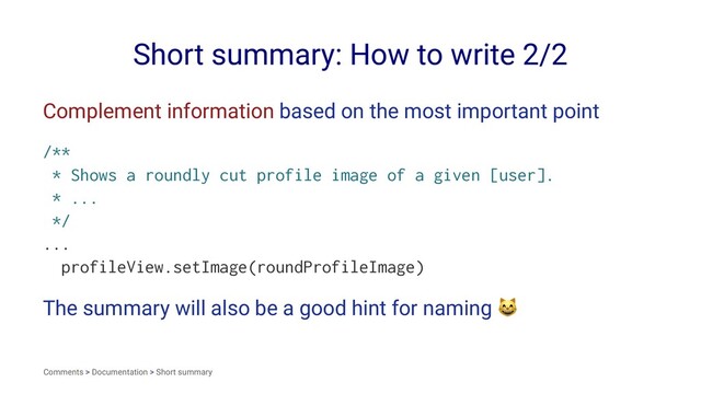 Short summary: How to write 2/2
Complement information based on the most important point
/**
* Shows a roundly cut profile image of a given [user].
* ...
*/
...
profileView.setImage(roundProfileImage)
The summary will also be a good hint for naming
Comments > Documentation > Short summary
