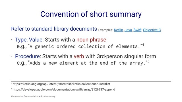 Convention of short summary
Refer to standard library documents Examples: Kotlin, Java, Swift, Objective-C
- Type, Value: Starts with a noun phrase
e.g., "A generic ordered collection of elements."4
- Procedure: Starts with a verb with 3rd-person singular form
e.g., "Adds a new element at the end of the array."5
5 https://developer.apple.com/documentation/swift/array/3126937-append
4 https://kotlinlang.org/api/latest/jvm/stdlib/kotlin.collections/-list/#list
Comments > Documentation > Short summary
