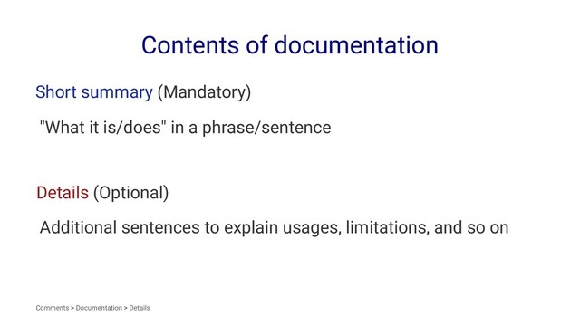 Contents of documentation
Short summary (Mandatory)
"What it is/does" in a phrase/sentence
Details (Optional)
Additional sentences to explain usages, limitations, and so on
Comments > Documentation > Details
