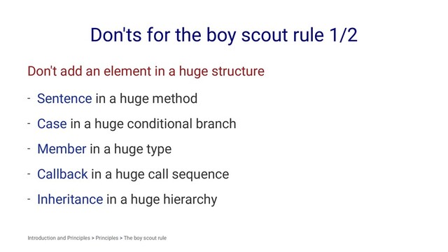 Don'ts for the boy scout rule 1/2
Don't add an element in a huge structure
- Sentence in a huge method
- Case in a huge conditional branch
- Member in a huge type
- Callback in a huge call sequence
- Inheritance in a huge hierarchy
Introduction and Principles > Principles > The boy scout rule
