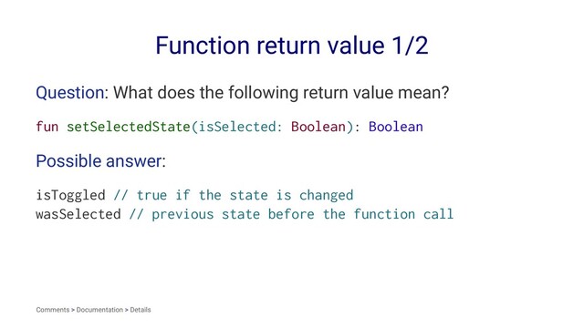Function return value 1/2
Question: What does the following return value mean?
fun setSelectedState(isSelected: Boolean): Boolean
Possible answer:
isToggled // true if the state is changed
wasSelected // previous state before the function call
Comments > Documentation > Details
