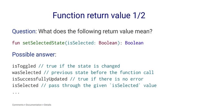 Function return value 1/2
Question: What does the following return value mean?
fun setSelectedState(isSelected: Boolean): Boolean
Possible answer:
isToggled // true if the state is changed
wasSelected // previous state before the function call
isSuccessfullyUpdated // true if there is no error
isSelected // pass through the given `isSelected` value
...
Comments > Documentation > Details
