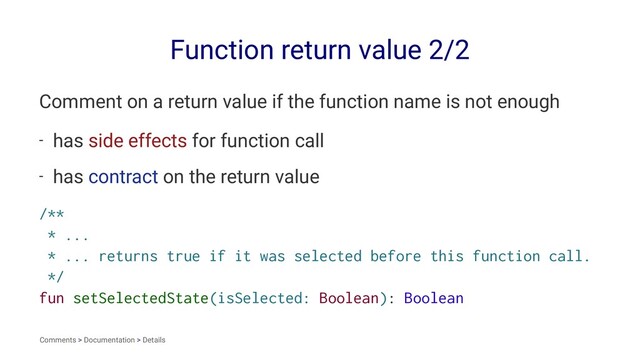 Function return value 2/2
Comment on a return value if the function name is not enough
- has side effects for function call
- has contract on the return value
/**
* ...
* ... returns true if it was selected before this function call.
*/
fun setSelectedState(isSelected: Boolean): Boolean
Comments > Documentation > Details
