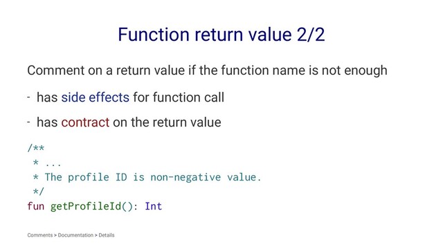 Function return value 2/2
Comment on a return value if the function name is not enough
- has side effects for function call
- has contract on the return value
/**
* ...
* The profile ID is non-negative value.
*/
fun getProfileId(): Int
Comments > Documentation > Details
