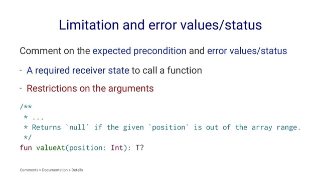 Limitation and error values/status
Comment on the expected precondition and error values/status
- A required receiver state to call a function
- Restrictions on the arguments
/**
* ...
* Returns `null` if the given `position` is out of the array range.
*/
fun valueAt(position: Int): T?
Comments > Documentation > Details

