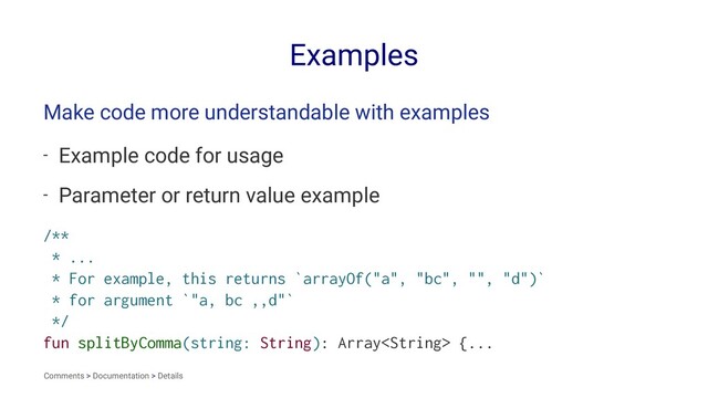 Examples
Make code more understandable with examples
- Example code for usage
- Parameter or return value example
/**
* ...
* For example, this returns `arrayOf("a", "bc", "", "d")`
* for argument `"a, bc ,,d"`
*/
fun splitByComma(string: String): Array {...
Comments > Documentation > Details
