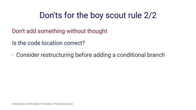 Don'ts for the boy scout rule 2/2
Don't add something without thought
Is the code location correct?
- Consider restructuring before adding a conditional branch
Introduction and Principles > Principles > The boy scout rule
