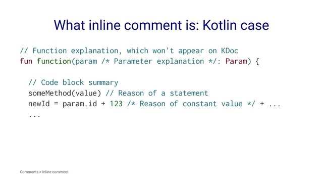 What inline comment is: Kotlin case
// Function explanation, which won't appear on KDoc
fun function(param /* Parameter explanation */: Param) {
// Code block summary
someMethod(value) // Reason of a statement
newId = param.id + 123 /* Reason of constant value */ + ...
...
Comments > Inline comment
