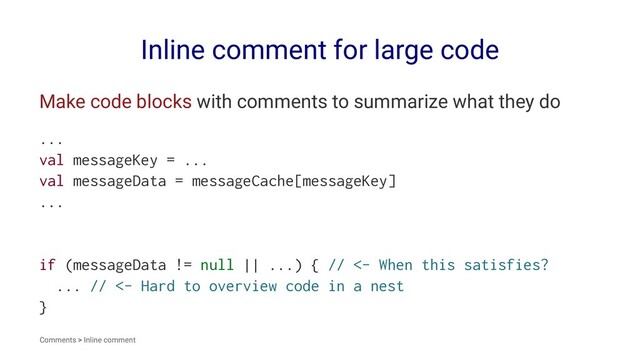 Inline comment for large code
Make code blocks with comments to summarize what they do
...
val messageKey = ...
val messageData = messageCache[messageKey]
...
if (messageData != null || ...) { // <- When this satisfies?
... // <- Hard to overview code in a nest
}
Comments > Inline comment

