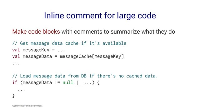 Inline comment for large code
Make code blocks with comments to summarize what they do
// Get message data cache if it's available
val messageKey = ...
val messageData = messageCache[messageKey]
...
// Load message data from DB if there's no cached data.
if (messageData != null || ...) {
...
}
Comments > Inline comment
