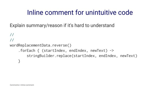 Inline comment for unintuitive code
Explain summary/reason if it's hard to understand
//
//
wordReplacementData.reverse()
.forEach { (startIndex, endIndex, newText) ->
stringBuilder.replace(startIndex, endIndex, newText)
}
Comments > Inline comment
