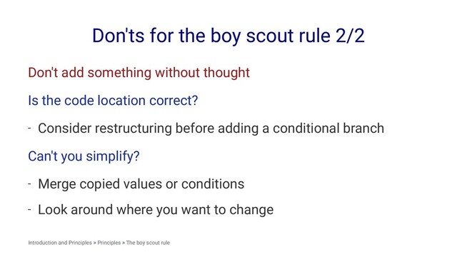 Don'ts for the boy scout rule 2/2
Don't add something without thought
Is the code location correct?
- Consider restructuring before adding a conditional branch
Can't you simplify?
- Merge copied values or conditions
- Look around where you want to change
Introduction and Principles > Principles > The boy scout rule
