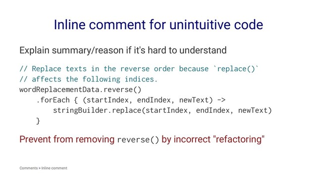 Inline comment for unintuitive code
Explain summary/reason if it's hard to understand
// Replace texts in the reverse order because `replace()`
// affects the following indices.
wordReplacementData.reverse()
.forEach { (startIndex, endIndex, newText) ->
stringBuilder.replace(startIndex, endIndex, newText)
}
Prevent from removing reverse() by incorrect "refactoring"
Comments > Inline comment
