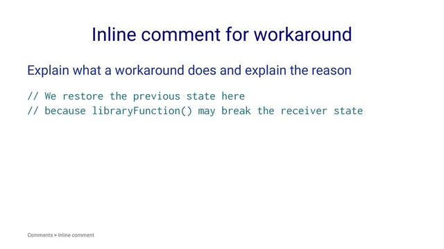 Inline comment for workaround
Explain what a workaround does and explain the reason
// We restore the previous state here
// because libraryFunction() may break the receiver state
Comments > Inline comment
