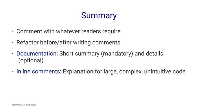 Summary
- Comment with whatever readers require
- Refactor before/after writing comments
- Documentation: Short summary (mandatory) and details
(optional)
- Inline comments: Explanation for large, complex, unintuitive code
Comments > Summary
