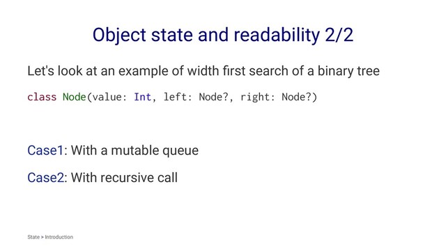 Object state and readability 2/2
Let's look at an example of width ﬁrst search of a binary tree
class Node(value: Int, left: Node?, right: Node?)
Case1: With a mutable queue
Case2: With recursive call
State > Introduction
