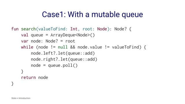 Case1: With a mutable queue
fun search(valueToFind: Int, root: Node): Node? {
val queue = ArrayDeque()
var node: Node? = root
while (node != null && node.value != valueToFind) {
node.left?.let(queue::add)
node.right?.let(queue::add)
node = queue.poll()
}
return node
}
State > Introduction
