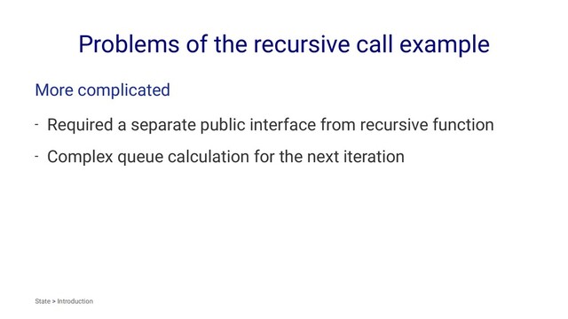 Problems of the recursive call example
More complicated
- Required a separate public interface from recursive function
- Complex queue calculation for the next iteration
State > Introduction
