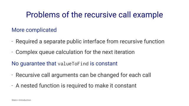 Problems of the recursive call example
More complicated
- Required a separate public interface from recursive function
- Complex queue calculation for the next iteration
No guarantee that valueToFind is constant
- Recursive call arguments can be changed for each call
- A nested function is required to make it constant
State > Introduction
