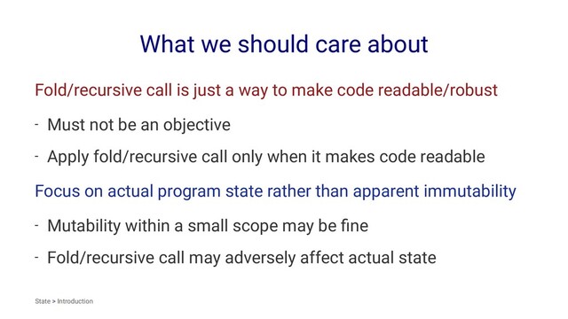 What we should care about
Fold/recursive call is just a way to make code readable/robust
- Must not be an objective
- Apply fold/recursive call only when it makes code readable
Focus on actual program state rather than apparent immutability
- Mutability within a small scope may be ﬁne
- Fold/recursive call may adversely affect actual state
State > Introduction
