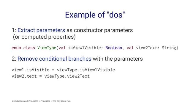 Example of "dos"
1: Extract parameters as constructor parameters
(or computed properties)
enum class ViewType(val isView1Visible: Boolean, val view2Text: String)
2: Remove conditional branches with the parameters
view1.isVisible = viewType.isView1Visible
view2.text = viewType.view2Text
Introduction and Principles > Principles > The boy scout rule
