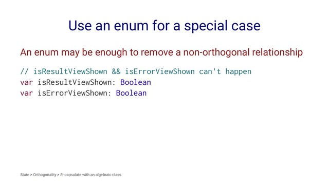 Use an enum for a special case
An enum may be enough to remove a non-orthogonal relationship
// isResultViewShown && isErrorViewShown can't happen
var isResultViewShown: Boolean
var isErrorViewShown: Boolean
State > Orthogonality > Encapsulate with an algebraic class
