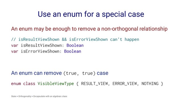 Use an enum for a special case
An enum may be enough to remove a non-orthogonal relationship
// isResultViewShown && isErrorViewShown can't happen
var isResultViewShown: Boolean
var isErrorViewShown: Boolean
An enum can remove (true, true) case
enum class VisibleViewType { RESULT_VIEW, ERROR_VIEW, NOTHING }
State > Orthogonality > Encapsulate with an algebraic class
