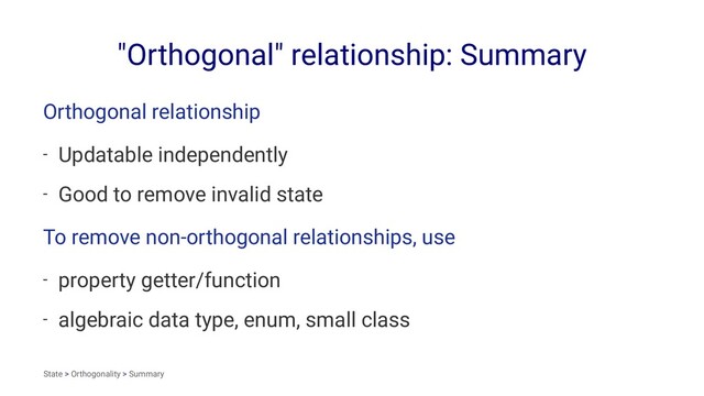 "Orthogonal" relationship: Summary
Orthogonal relationship
- Updatable independently
- Good to remove invalid state
To remove non-orthogonal relationships, use
- property getter/function
- algebraic data type, enum, small class
State > Orthogonality > Summary
