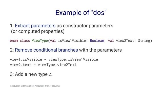 Example of "dos"
1: Extract parameters as constructor parameters
(or computed properties)
enum class ViewType(val isView1Visible: Boolean, val view2Text: String)
2: Remove conditional branches with the parameters
view1.isVisible = viewType.isView1Visible
view2.text = viewType.view2Text
3: Add a new type Z.
Introduction and Principles > Principles > The boy scout rule
