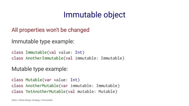 Immutable object
All properties won't be changed
Immutable type example:
class Immutable(val value: Int)
class AnotherImmutable(val immutable: Immutable)
Mutable type example:
class Mutable(var value: Int)
class AnotherMutable(var immutable: Immutable)
class YetAnotherMutable(val mutable: Mutable)
State > State design strategy > Immutable
