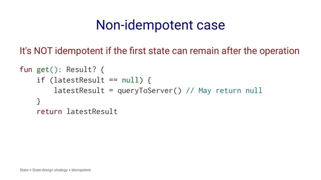 Non-idempotent case
It's NOT idempotent if the ﬁrst state can remain after the operation
fun get(): Result? {
if (latestResult == null) {
latestResult = queryToServer() // May return null
}
return latestResult
State > State design strategy > Idempotent
