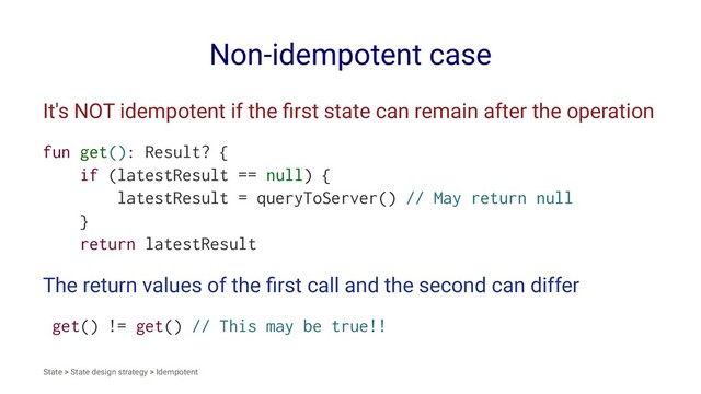 Non-idempotent case
It's NOT idempotent if the ﬁrst state can remain after the operation
fun get(): Result? {
if (latestResult == null) {
latestResult = queryToServer() // May return null
}
return latestResult
The return values of the ﬁrst call and the second can differ
get() != get() // This may be true!!
State > State design strategy > Idempotent
