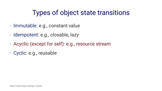 Types of object state transitions
- Immutable: e.g., constant value
- Idempotent: e.g., closable, lazy
- Acyclic (except for self): e.g., resource stream
- Cyclic: e.g., reusable
State > State design strategy > Acyclic
