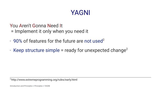 YAGNI
You Aren't Gonna Need It
= Implement it only when you need it
- 90% of features for the future are not used2
- Keep structure simple = ready for unexpected change2
2 http://www.extremeprogramming.org/rules/early.html
Introduction and Principles > Principles > YAGNI
