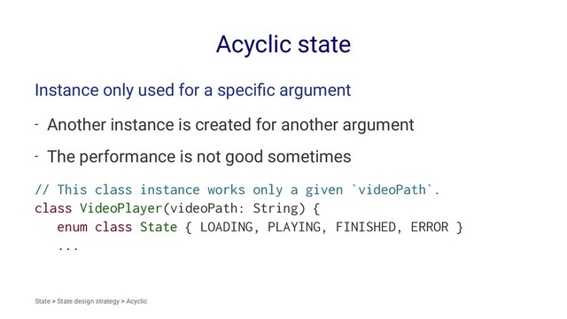 Acyclic state
Instance only used for a speciﬁc argument
- Another instance is created for another argument
- The performance is not good sometimes
// This class instance works only a given `videoPath`.
class VideoPlayer(videoPath: String) {
enum class State { LOADING, PLAYING, FINISHED, ERROR }
...
State > State design strategy > Acyclic
