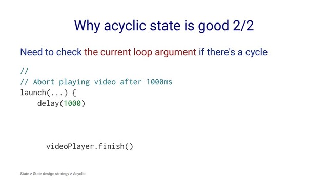 Why acyclic state is good 2/2
Need to check the current loop argument if there's a cycle
//
// Abort playing video after 1000ms
launch(...) {
delay(1000)
videoPlayer.finish()
State > State design strategy > Acyclic
