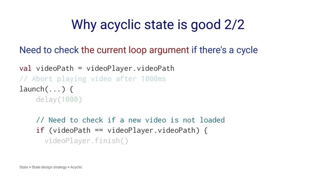 Why acyclic state is good 2/2
Need to check the current loop argument if there's a cycle
val videoPath = videoPlayer.videoPath
// Abort playing video after 1000ms
launch(...) {
delay(1000)
// Need to check if a new video is not loaded
if (videoPath == videoPlayer.videoPath) {
videoPlayer.finish()
State > State design strategy > Acyclic
